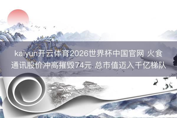 kaiyun开云体育2026世界杯中国官网 火食通讯股价冲高摧毁74元 总市值迈入千亿梯队