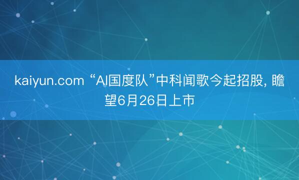kaiyun.com “AI国度队”中科闻歌今起招股, 瞻望6月26日上市